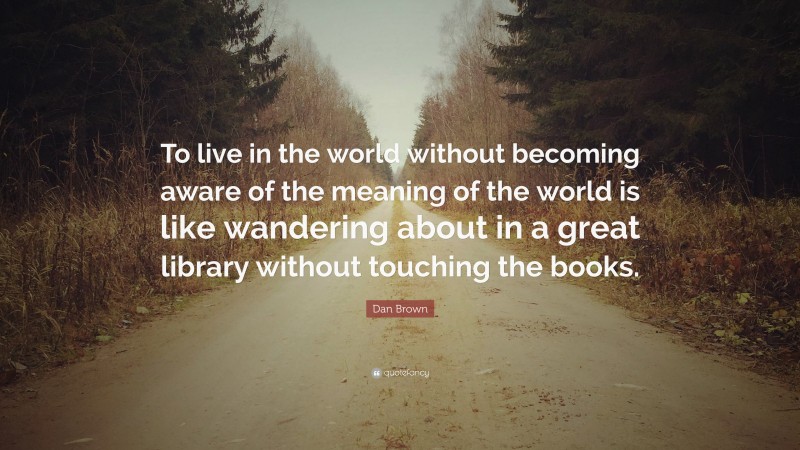 Dan Brown Quote: “To live in the world without becoming aware of the meaning of the world is like wandering about in a great library without touching the books.”