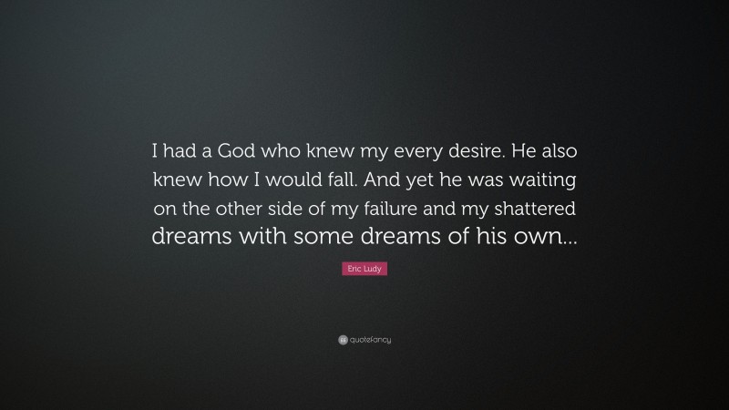 Eric Ludy Quote: “I had a God who knew my every desire. He also knew how I would fall. And yet he was waiting on the other side of my failure and my shattered dreams with some dreams of his own...”