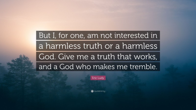 Eric Ludy Quote: “But I, for one, am not interested in a harmless truth or a harmless God. Give me a truth that works, and a God who makes me tremble.”
