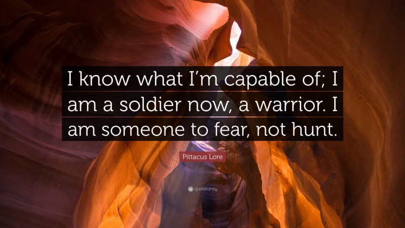 Pittacus Lore Quote: “I know what I’m capable of; I am a soldier now, a warrior. I am someone to fear, not hunt.”