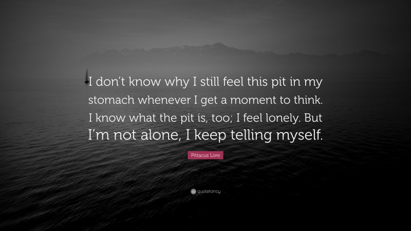 Pittacus Lore Quote: “I don’t know why I still feel this pit in my stomach whenever I get a moment to think. I know what the pit is, too; I feel lonely. But I’m not alone, I keep telling myself.”