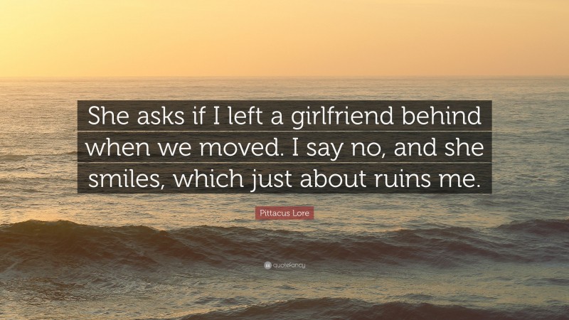 Pittacus Lore Quote: “She asks if I left a girlfriend behind when we moved. I say no, and she smiles, which just about ruins me.”