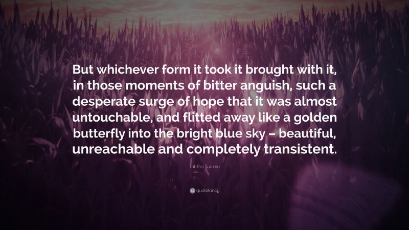 Tabitha Suzuma Quote: “But whichever form it took it brought with it, in those moments of bitter anguish, such a desperate surge of hope that it was almost untouchable, and flitted away like a golden butterfly into the bright blue sky – beautiful, unreachable and completely transistent.”