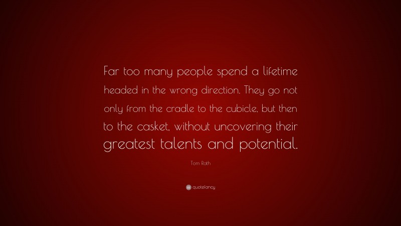 Tom Rath Quote: “Far too many people spend a lifetime headed in the wrong direction. They go not only from the cradle to the cubicle, but then to the casket, without uncovering their greatest talents and potential.”