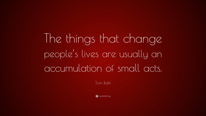 Tom Rath Quote: “The things that change people’s lives are usually an accumulation of small acts.”