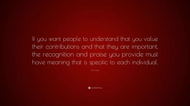 Tom Rath Quote: “If you want people to understand that you value their contributions and that they are important, the recognition and praise you provide must have meaning that is specific to each individual.”