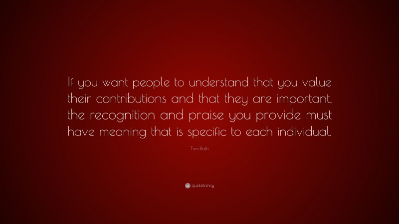 Tom Rath Quote: “If you want people to understand that you value their contributions and that they are important, the recognition and praise you provide must have meaning that is specific to each individual.”