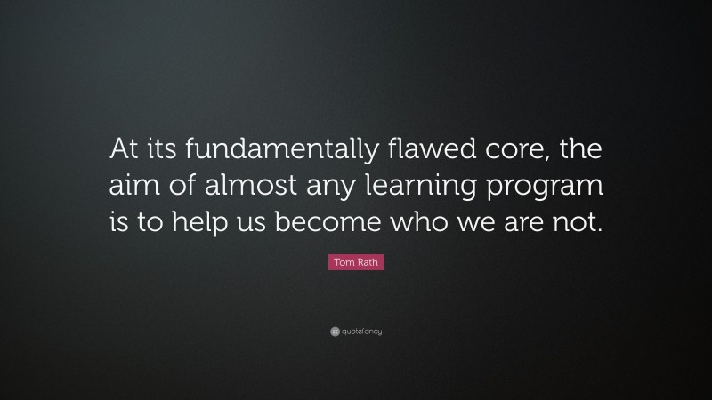 Tom Rath Quote: “At its fundamentally flawed core, the aim of almost any learning program is to help us become who we are not.”