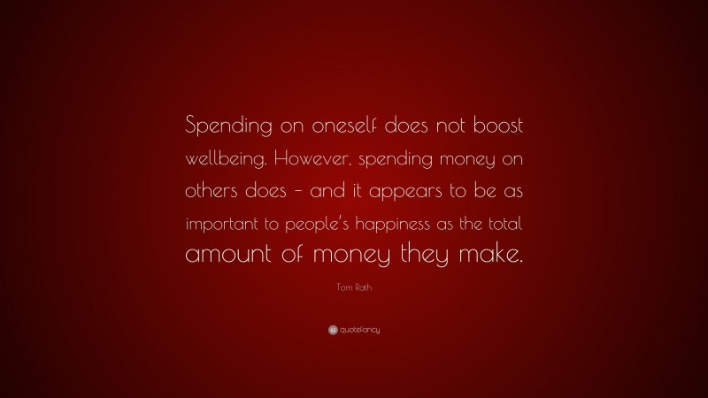 Tom Rath Quote: “Spending on oneself does not boost wellbeing. However, spending money on others does – and it appears to be as important to people’s happiness as the total amount of money they make.”