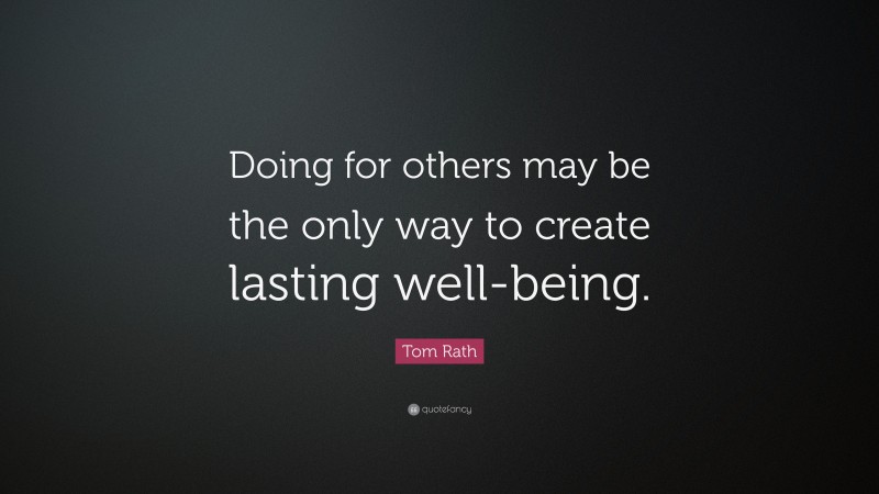 Tom Rath Quote: “Doing for others may be the only way to create lasting well-being.”