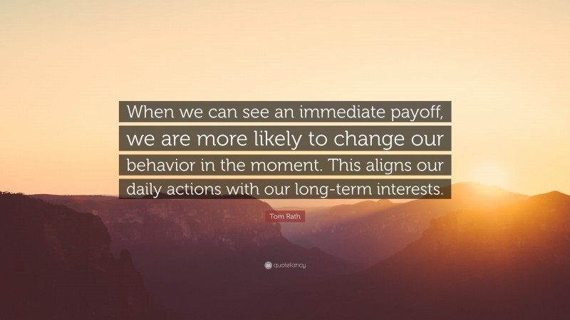 Tom Rath Quote: “When we can see an immediate payoff, we are more likely to change our behavior in the moment. This aligns our daily actions with our long-term interests.”
