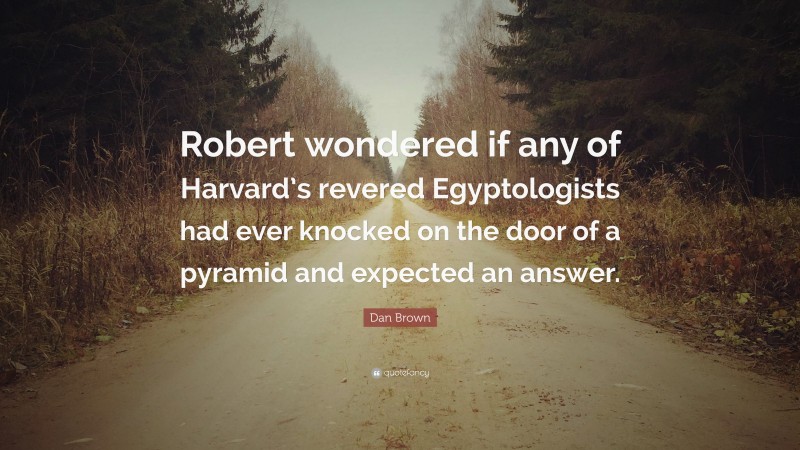 Dan Brown Quote: “Robert wondered if any of Harvard’s revered Egyptologists had ever knocked on the door of a pyramid and expected an answer.”