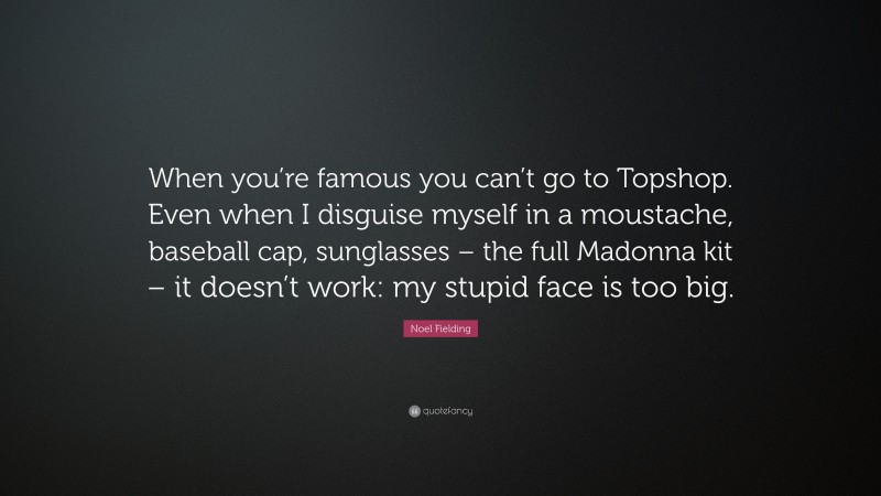 Noel Fielding Quote: “When you’re famous you can’t go to Topshop. Even when I disguise myself in a moustache, baseball cap, sunglasses – the full Madonna kit – it doesn’t work: my stupid face is too big.”