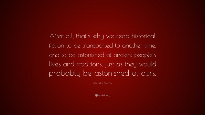 Michelle Moran Quote: “After all, that’s why we read historical fiction-to be transported to another time, and to be astonished at ancient people’s lives and traditions, just as they would probably be astonished at ours.”