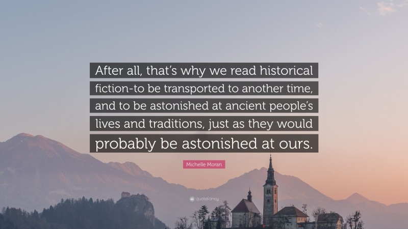 Michelle Moran Quote: “After all, that’s why we read historical fiction-to be transported to another time, and to be astonished at ancient people’s lives and traditions, just as they would probably be astonished at ours.”