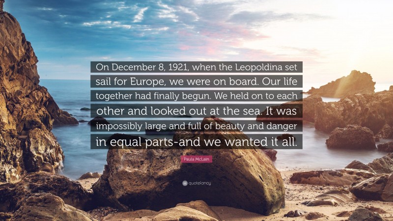 Paula McLain Quote: “On December 8, 1921, when the Leopoldina set sail for Europe, we were on board. Our life together had finally begun. We held on to each other and looked out at the sea. It was impossibly large and full of beauty and danger in equal parts-and we wanted it all.”
