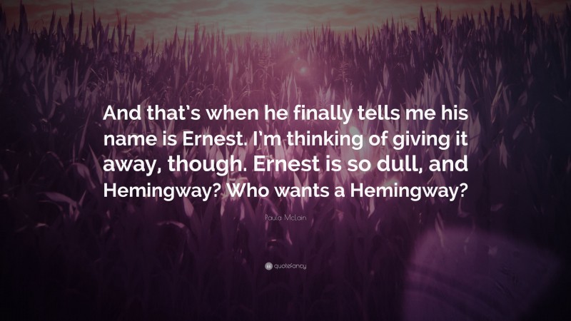 Paula McLain Quote: “And that’s when he finally tells me his name is Ernest. I’m thinking of giving it away, though. Ernest is so dull, and Hemingway? Who wants a Hemingway?”