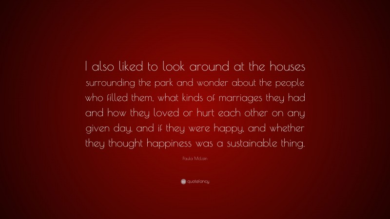 Paula McLain Quote: “I also liked to look around at the houses surrounding the park and wonder about the people who filled them, what kinds of marriages they had and how they loved or hurt each other on any given day, and if they were happy, and whether they thought happiness was a sustainable thing.”