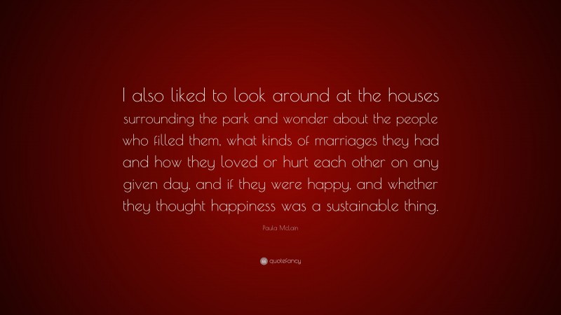 Paula McLain Quote: “I also liked to look around at the houses surrounding the park and wonder about the people who filled them, what kinds of marriages they had and how they loved or hurt each other on any given day, and if they were happy, and whether they thought happiness was a sustainable thing.”