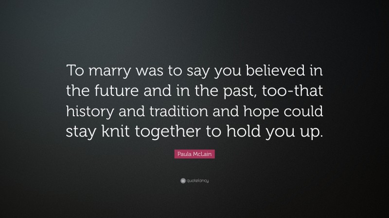 Paula McLain Quote: “To marry was to say you believed in the future and in the past, too-that history and tradition and hope could stay knit together to hold you up.”