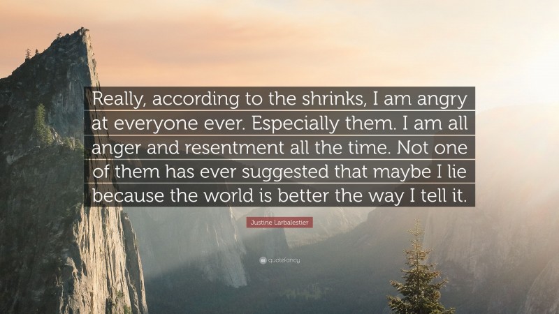 Justine Larbalestier Quote: “Really, according to the shrinks, I am angry at everyone ever. Especially them. I am all anger and resentment all the time. Not one of them has ever suggested that maybe I lie because the world is better the way I tell it.”