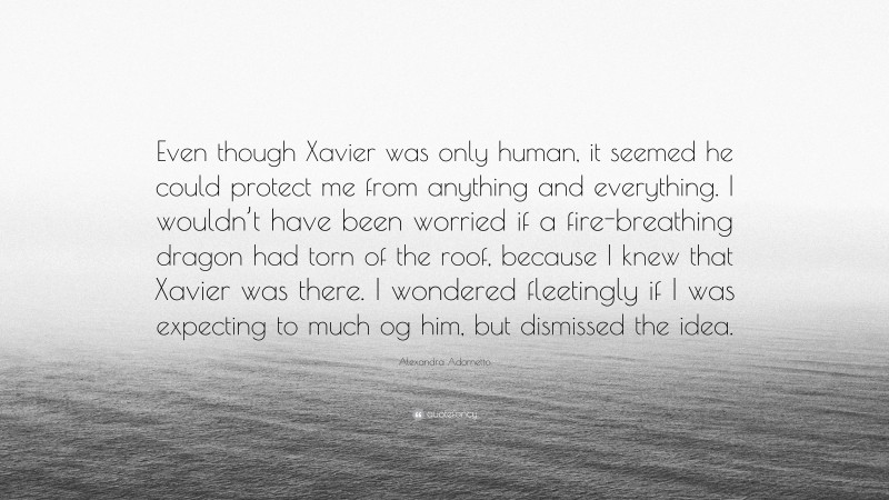 Alexandra Adornetto Quote: “Even though Xavier was only human, it seemed he could protect me from anything and everything. I wouldn’t have been worried if a fire-breathing dragon had torn of the roof, because I knew that Xavier was there. I wondered fleetingly if I was expecting to much og him, but dismissed the idea.”