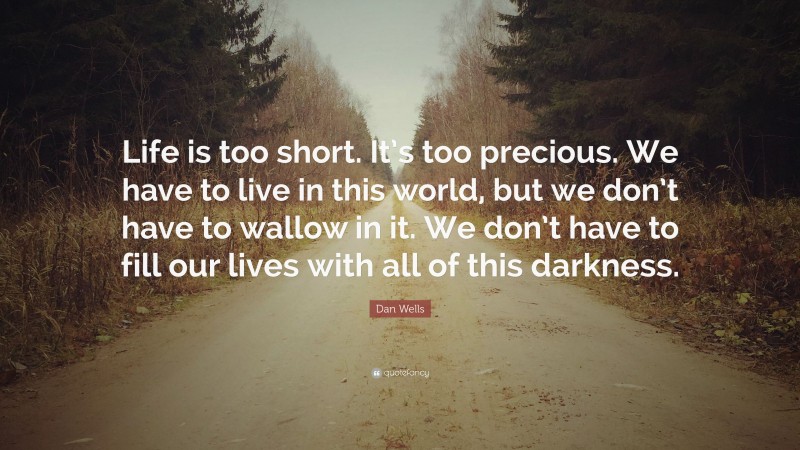 Dan Wells Quote: “Life is too short. It’s too precious. We have to live in this world, but we don’t have to wallow in it. We don’t have to fill our lives with all of this darkness.”