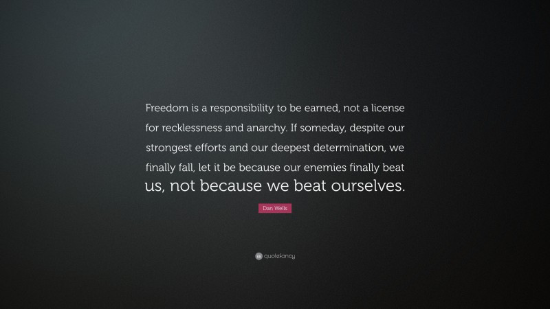 Dan Wells Quote: “Freedom is a responsibility to be earned, not a license for recklessness and anarchy. If someday, despite our strongest efforts and our deepest determination, we finally fall, let it be because our enemies finally beat us, not because we beat ourselves.”