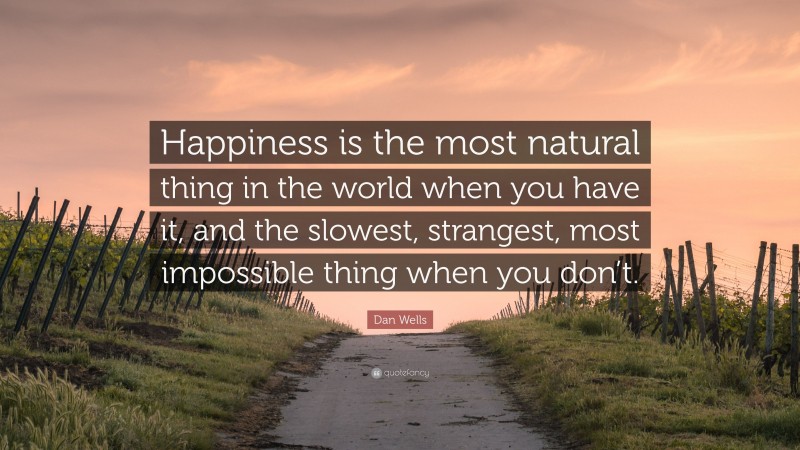 Dan Wells Quote: “Happiness is the most natural thing in the world when you have it, and the slowest, strangest, most impossible thing when you don’t.”