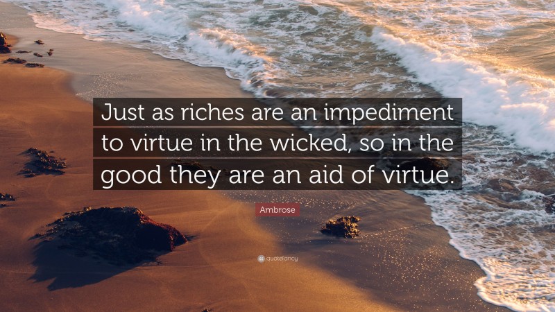 Ambrose Quote: “Just as riches are an impediment to virtue in the wicked, so in the good they are an aid of virtue.”