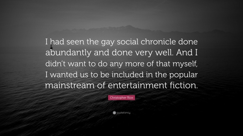Christopher Rice Quote: “I had seen the gay social chronicle done abundantly and done very well. And I didn’t want to do any more of that myself, I wanted us to be included in the popular mainstream of entertainment fiction.”