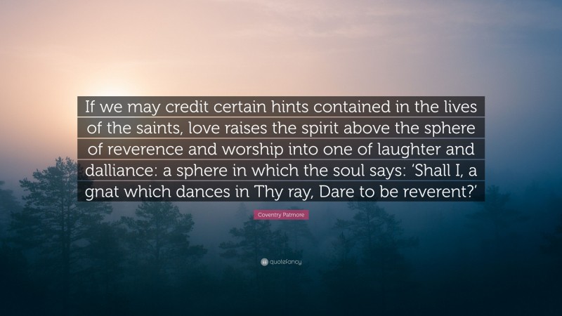Coventry Patmore Quote: “If we may credit certain hints contained in the lives of the saints, love raises the spirit above the sphere of reverence and worship into one of laughter and dalliance: a sphere in which the soul says: ‘Shall I, a gnat which dances in Thy ray, Dare to be reverent?’”