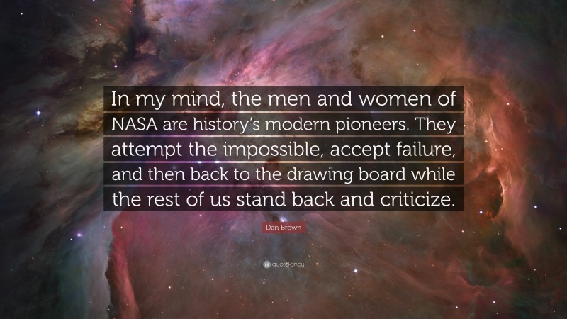 Dan Brown Quote: “In my mind, the men and women of NASA are history’s modern pioneers. They attempt the impossible, accept failure, and then back to the drawing board while the rest of us stand back and criticize.”