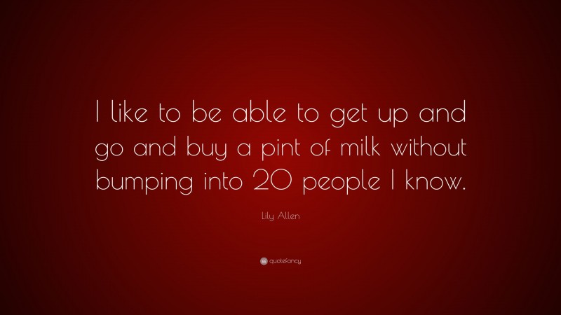 Lily Allen Quote: “I like to be able to get up and go and buy a pint of milk without bumping into 20 people I know.”