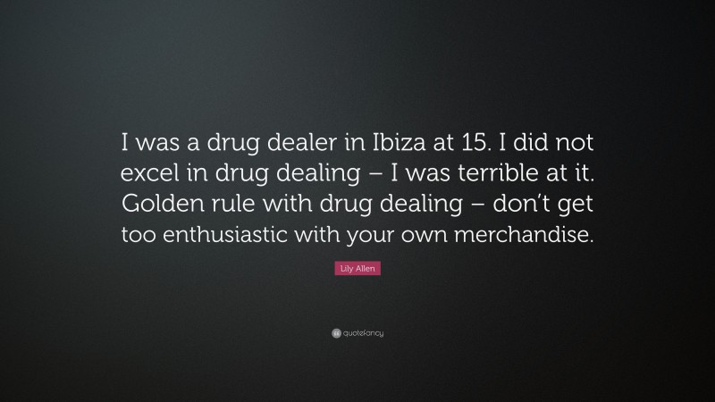 Lily Allen Quote: “I was a drug dealer in Ibiza at 15. I did not excel in drug dealing – I was terrible at it. Golden rule with drug dealing – don’t get too enthusiastic with your own merchandise.”