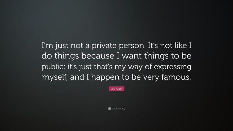 Lily Allen Quote: “I’m just not a private person. It’s not like I do things because I want things to be public; it’s just that’s my way of expressing myself, and I happen to be very famous.”