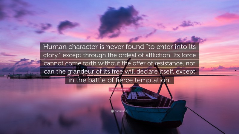 James Martineau Quote: “Human character is never found “to enter into its glory,” except through the ordeal of affliction. Its force cannot come forth without the offer of resistance, nor can the grandeur of its free will declare itself, except in the battle of fierce temptation.”