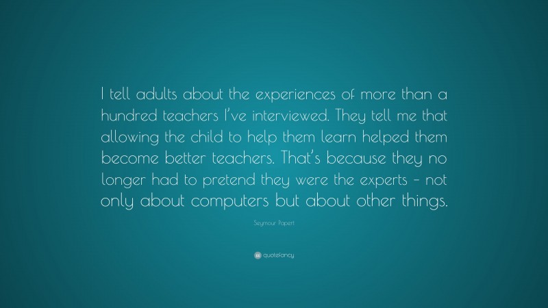 Seymour Papert Quote: “I tell adults about the experiences of more than a hundred teachers I’ve interviewed. They tell me that allowing the child to help them learn helped them become better teachers. That’s because they no longer had to pretend they were the experts – not only about computers but about other things.”