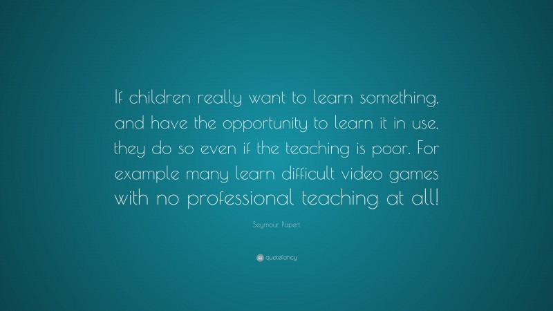 Seymour Papert Quote: “If children really want to learn something, and have the opportunity to learn it in use, they do so even if the teaching is poor. For example many learn difficult video games with no professional teaching at all!”