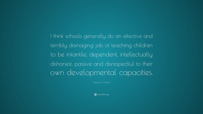 Seymour Papert Quote: “I think schools generally do an effective and terribly damaging job of teaching children to be infantile, dependent, intellectually dishonest, passive and disrespectful to their own developmental capacities.”