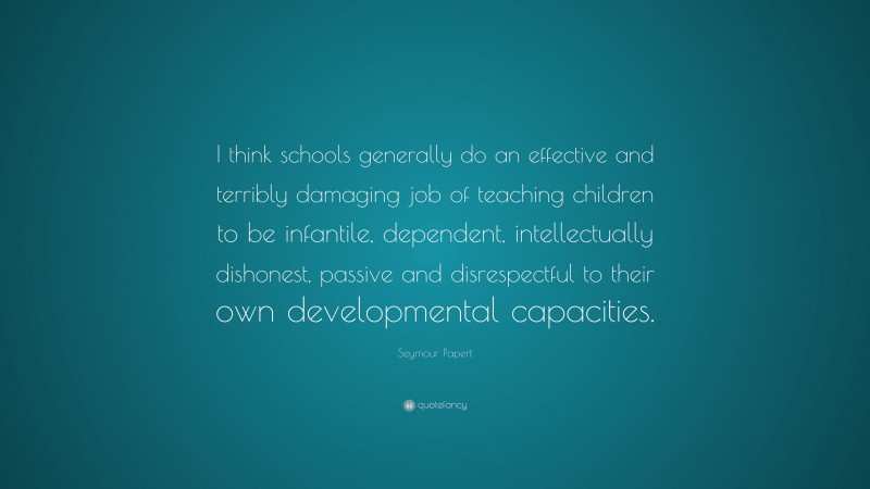 Seymour Papert Quote: “I think schools generally do an effective and terribly damaging job of teaching children to be infantile, dependent, intellectually dishonest, passive and disrespectful to their own developmental capacities.”
