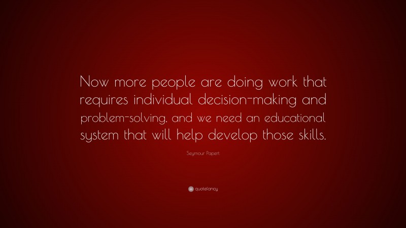 Seymour Papert Quote: “Now more people are doing work that requires individual decision-making and problem-solving, and we need an educational system that will help develop those skills.”