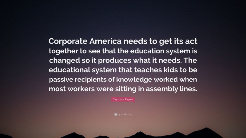 Seymour Papert Quote: “Corporate America needs to get its act together to see that the education system is changed so it produces what it needs. The educational system that teaches kids to be passive recipients of knowledge worked when most workers were sitting in assembly lines.”