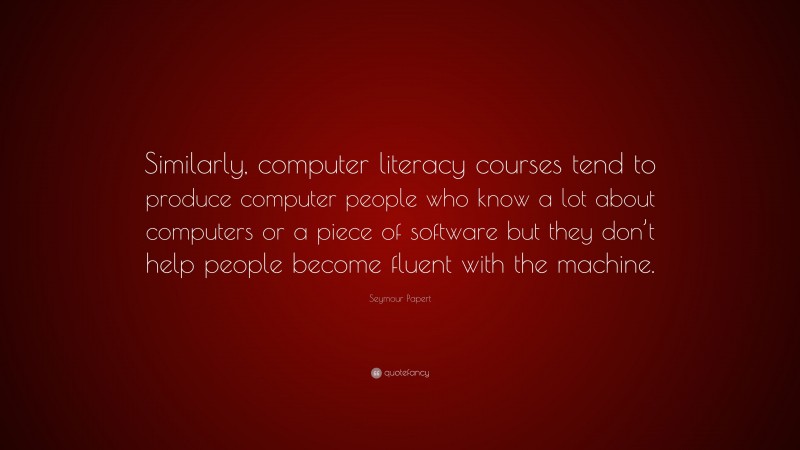 Seymour Papert Quote: “Similarly, computer literacy courses tend to produce computer people who know a lot about computers or a piece of software but they don’t help people become fluent with the machine.”