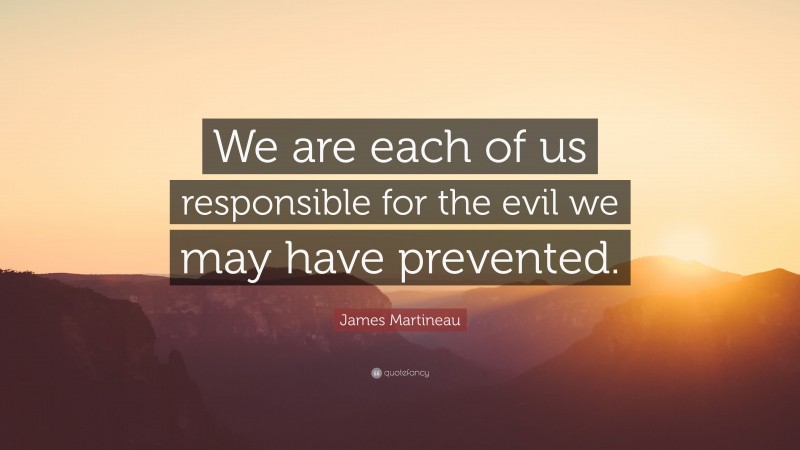 James Martineau Quote: “We are each of us responsible for the evil we may have prevented.”