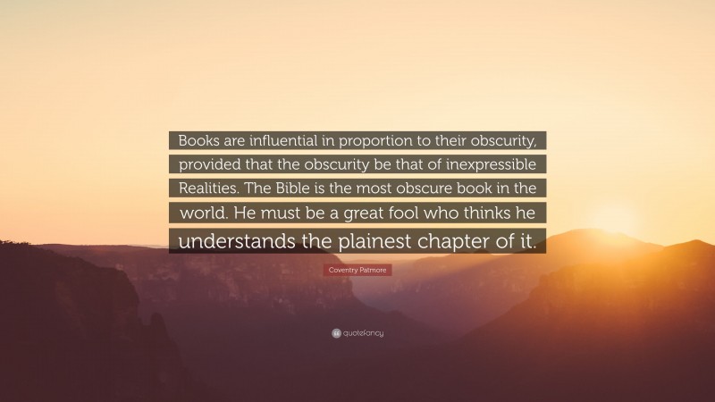 Coventry Patmore Quote: “Books are influential in proportion to their obscurity, provided that the obscurity be that of inexpressible Realities. The Bible is the most obscure book in the world. He must be a great fool who thinks he understands the plainest chapter of it.”