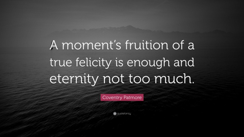 Coventry Patmore Quote: “A moment’s fruition of a true felicity is enough and eternity not too much.”