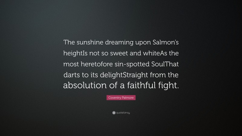 Coventry Patmore Quote: “The sunshine dreaming upon Salmon’s heightIs not so sweet and whiteAs the most heretofore sin-spotted SoulThat darts to its delightStraight from the absolution of a faithful fight.”