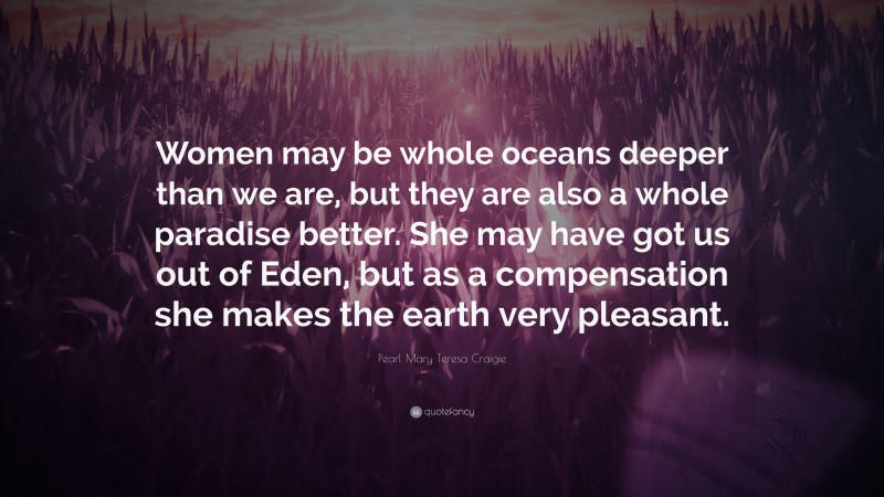 Pearl Mary Teresa Craigie Quote: “Women may be whole oceans deeper than we are, but they are also a whole paradise better. She may have got us out of Eden, but as a compensation she makes the earth very pleasant.”