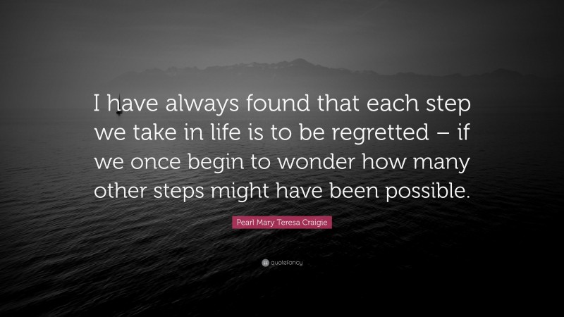 Pearl Mary Teresa Craigie Quote: “I have always found that each step we take in life is to be regretted – if we once begin to wonder how many other steps might have been possible.”